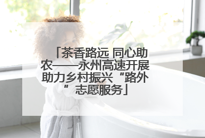 茶香路远 同心助农——永州高速开展助力乡村振兴“路外”志愿服务