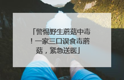警惕野生蘑菇中毒！一家三口误食毒蘑菇，紧急送医