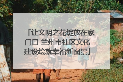 让文明之花绽放在家门口 兰州市社区文化建设绘就幸福新图景