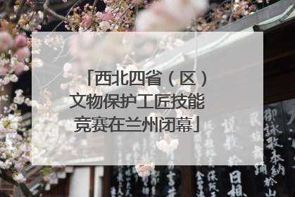 西北四省（区）文物保护工匠技能竞赛在兰州闭幕