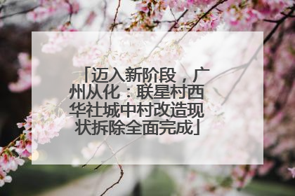 迈入新阶段，广州从化：联星村西华社城中村改造现状拆除全面完成