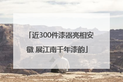 近300件漆器亮相安徽 展江南千年漆韵