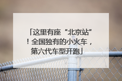 这里有座“北京站”！全国独有的小火车，第六代车型开跑