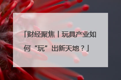 财经聚焦丨玩具产业如何“玩”出新天地？