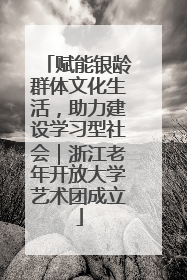 赋能银龄群体文化生活，助力建设学习型社会｜浙江老年开放大学艺术团成立