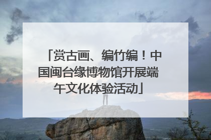 赏古画、编竹编！中国闽台缘博物馆开展端午文化体验活动