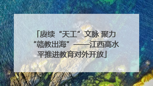 赓续“天工”文脉 聚力“赣教出海”——江西高水平推进教育对外开放