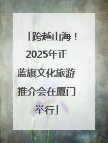 跨越山海！2025年正蓝旗文化旅游推介会在厦门举行