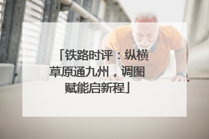 铁路时评：纵横草原通九州，调图赋能启新程