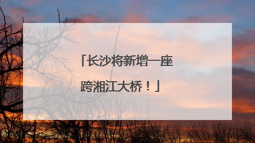 长沙将新增一座跨湘江大桥！