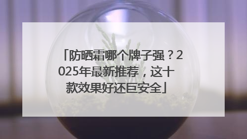 防晒霜哪个牌子强？2025年最新推荐，这十款效果好还巨安全