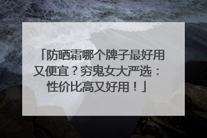 防晒霜哪个牌子最好用又便宜？穷鬼女大严选：性价比高又好用！