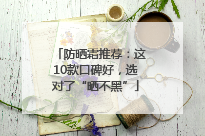 防晒霜推荐：这10款口碑好，选对了“晒不黑”