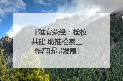 雅安荥经：检校共建 助推检察工作高质量发展