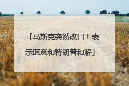 马斯克突然改口！表示愿意和特朗普和解
