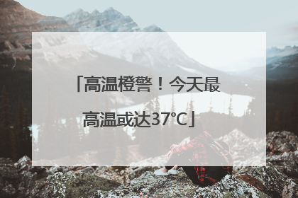 高温橙警！今天最高温或达37℃