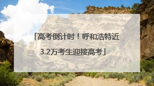 高考倒计时！呼和浩特近3.2万考生迎接高考