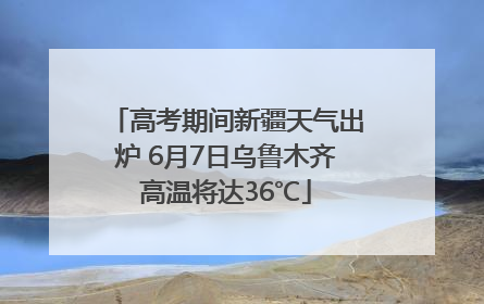 高考期间新疆天气出炉 6月7日乌鲁木齐高温将达36℃