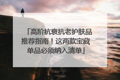 高阶抗衰抗老护肤品推荐指南！这两款宝藏单品必须纳入清单