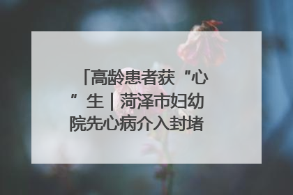高龄患者获“心”生｜菏泽市妇幼院先心病介入封堵术实现技术突破