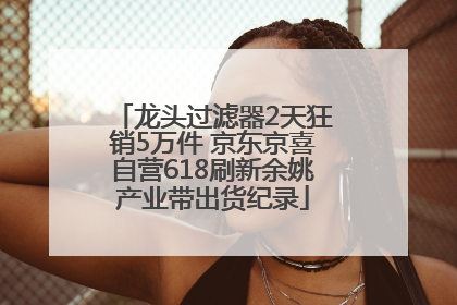 龙头过滤器2天狂销5万件 京东京喜自营618刷新余姚产业带出货纪录