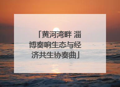 黄河湾畔 淄博奏响生态与经济共生协奏曲