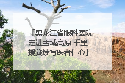 黑龙江省眼科医院走进雪域高原 千里援藏续写医者仁心