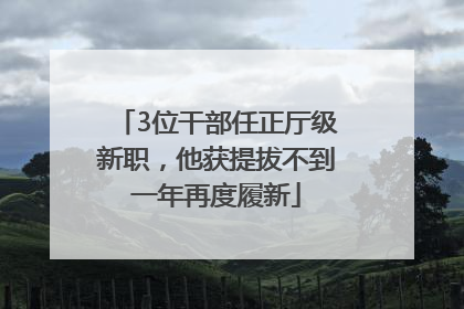 3位干部任正厅级新职，他获提拔不到一年再度履新