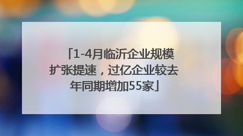 1-4月临沂企业规模扩张提速，过亿企业较去年同期增加55家