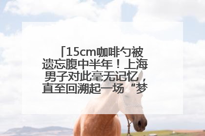 15cm咖啡勺被遗忘腹中半年！上海男子对此毫无记忆，直至回溯起一场“梦境”般的经历
