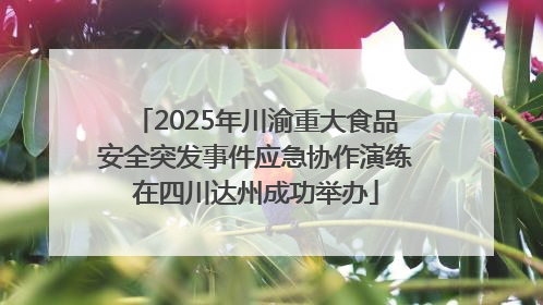 2025年川渝重大食品安全突发事件应急协作演练在四川达州成功举办
