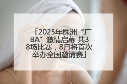 2025年株洲“厂BA”激情启幕 共38场比赛，8月将首次举办全国邀请赛