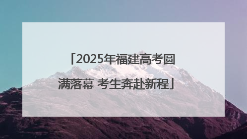 2025年福建高考圆满落幕 考生奔赴新程