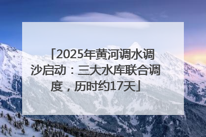 2025年黄河调水调沙启动：三大水库联合调度，历时约17天