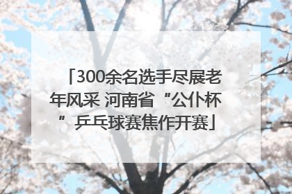 300余名选手尽展老年风采 河南省“公仆杯”乒乓球赛焦作开赛