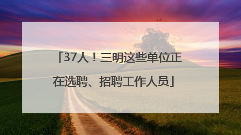 37人！三明这些单位正在选聘、招聘工作人员