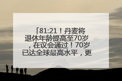 81:21！丹麦将退休年龄提高至70岁，在议会通过！70岁已达全球最高水平，更多国家或将逐步跟进